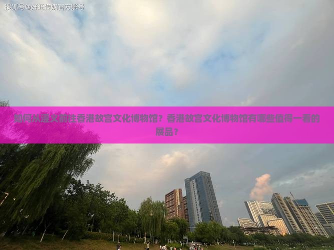 如何从遵义前往香港故宫文化博物馆？香港故宫文化博物馆有哪些值得一看的展品？