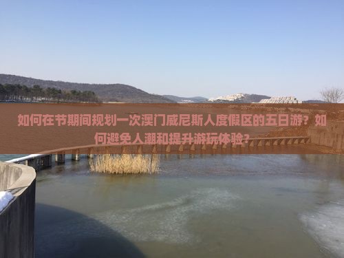 如何在节期间规划一次澳门威尼斯人度假区的五日游？如何避免人潮和提升游玩体验？