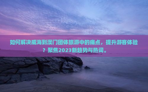 如何解决威海到澳门团体旅游中的痛点，提升游客体验？聚焦2023新趋势与热词。