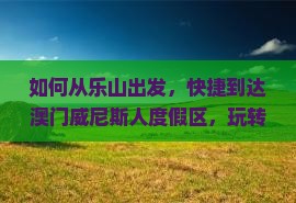 如何从乐山出发，快捷到达澳门威尼斯人度假区，玩转热门景点不排队？