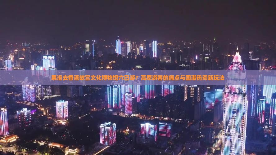 果洛去香港故宫文化博物馆六日游？高原游客的痛点与国潮热词新玩法