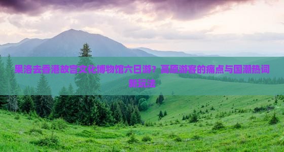 果洛去香港故宫文化博物馆六日游？高原游客的痛点与国潮热词新玩法