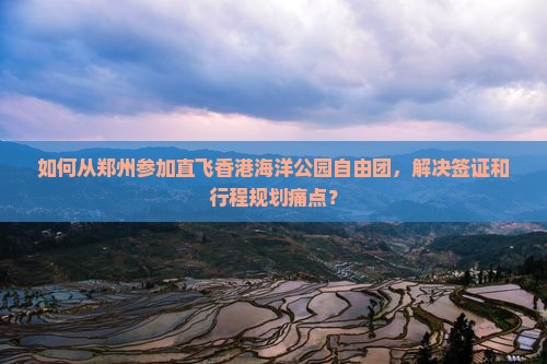 如何从郑州参加直飞香港海洋公园自由团，解决签证和行程规划痛点？