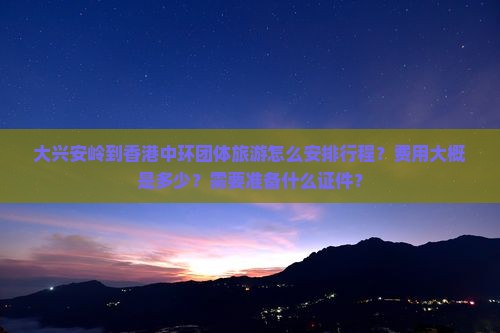 大兴安岭到香港中环团体旅游怎么安排行程？费用大概是多少？需要准备什么证件？