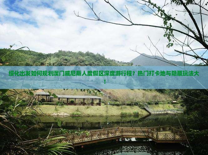 绥化出发如何规划澳门威尼斯人度假区深度游行程？热门打卡地与隐藏玩法大！