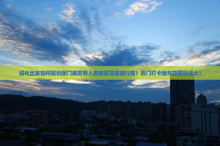 绥化出发如何规划澳门威尼斯人度假区深度游行程？热门打卡地与隐藏玩法大！