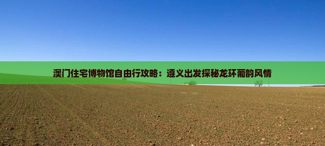 澳门住宅博物馆自由行攻略：遵义出发探秘龙环葡韵风情