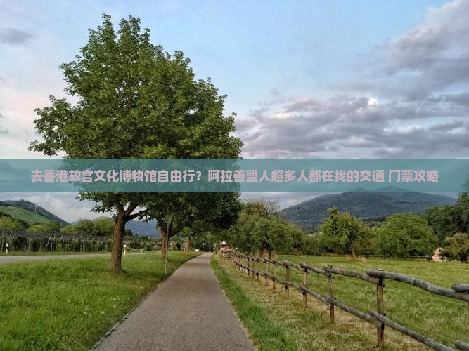 去香港故宫文化博物馆自由行？阿拉善盟人超多人都在找的交通+门票攻略