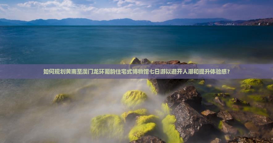 如何规划黄南至澳门龙环葡韵住宅式博物馆七日游以避开人潮和提升体验感？