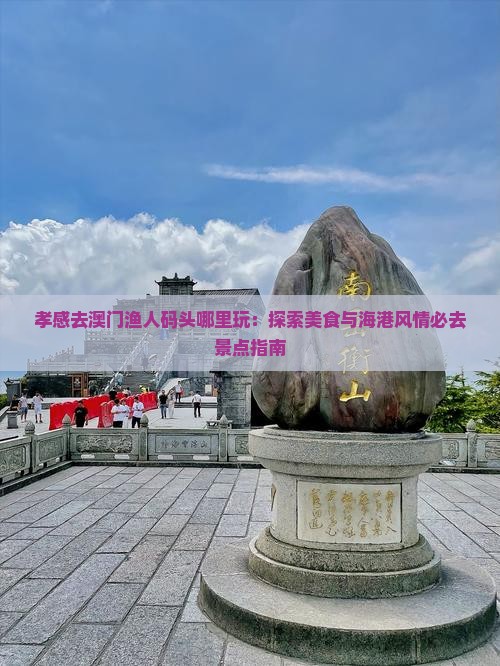 孝感去澳门渔人码头哪里玩：探索美食与海港风情必去景点指南