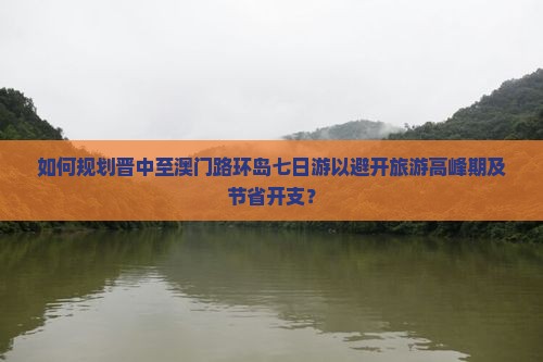 如何规划晋中至澳门路环岛七日游以避开旅游高峰期及节省开支？