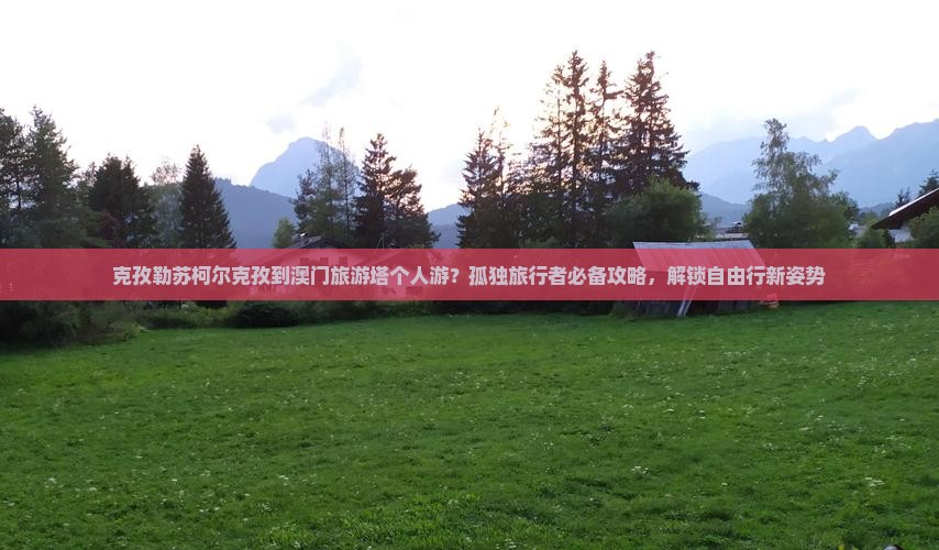 克孜勒苏柯尔克孜到澳门旅游塔个人游？孤独旅行者必备攻略，解锁自由行新姿势