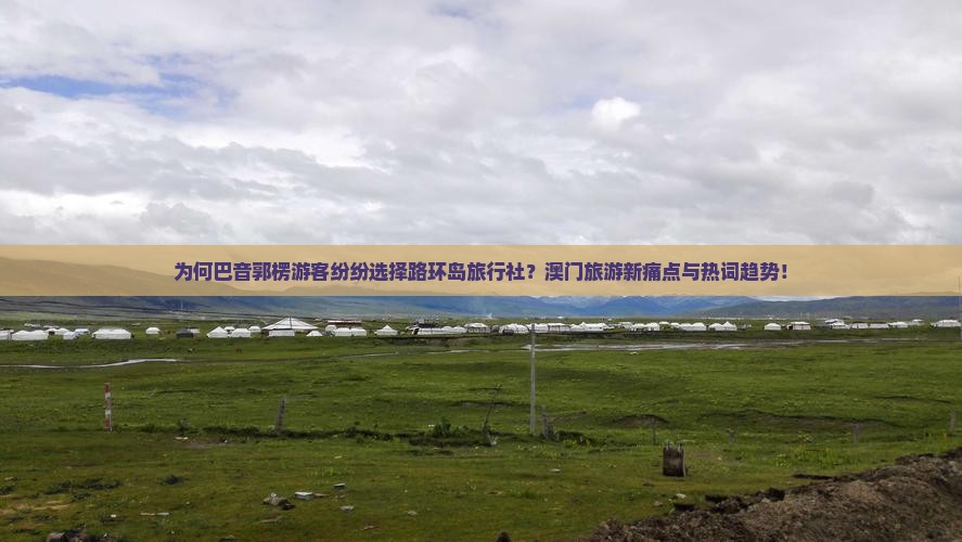 为何巴音郭楞游客纷纷选择路环岛旅行社？澳门旅游新痛点与热词趋势！