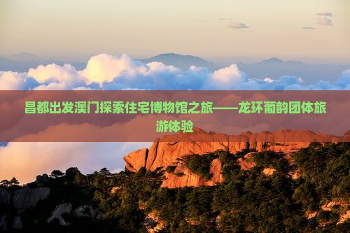 昌都出发澳门探索住宅博物馆之旅——龙环葡韵团体旅游体验