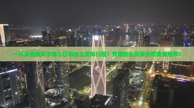 一月去香港尖沙咀七日游怎么安排行程？有哪些必玩景点和美食推荐？