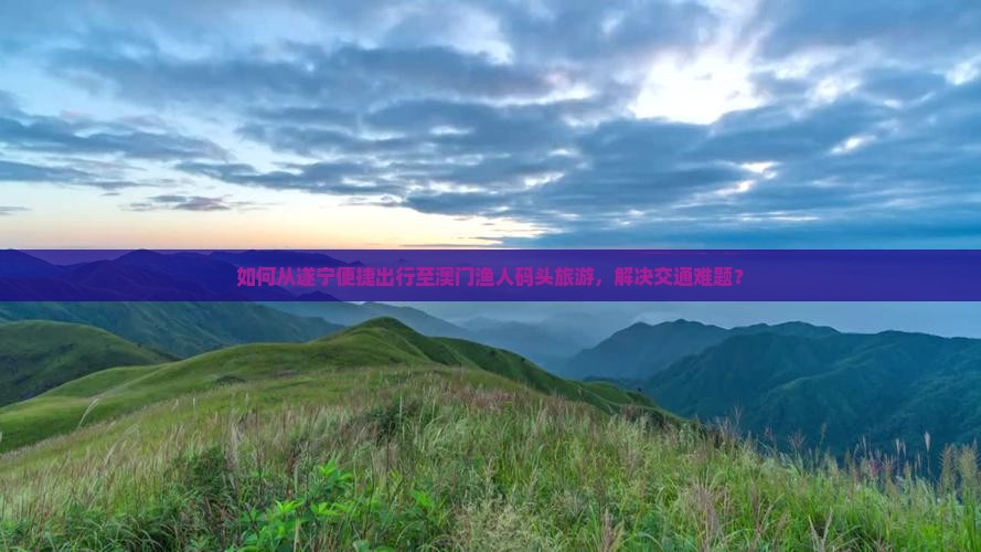 如何从遂宁便捷出行至澳门渔人码头旅游，解决交通难题？