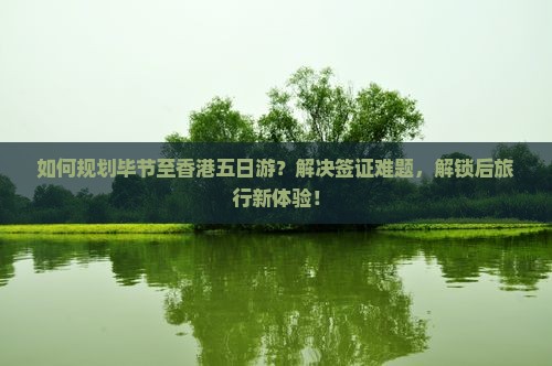 如何规划毕节至香港五日游？解决签证难题，解锁后旅行新体验！