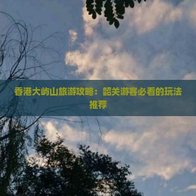 香港大屿山旅游攻略：韶关游客必看的玩法推荐