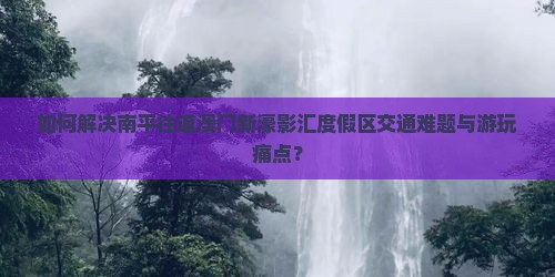 如何解决南平往返澳门新濠影汇度假区交通难题与游玩痛点？