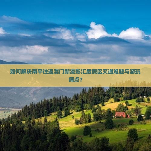 如何解决南平往返澳门新濠影汇度假区交通难题与游玩痛点？