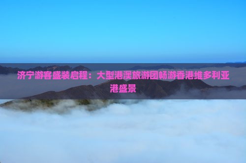 济宁游客盛装启程：大型港澳旅游团畅游香港维多利亚港盛景
