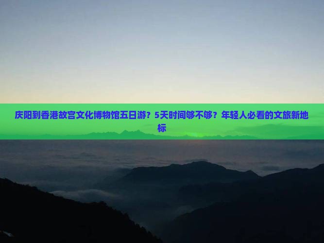 庆阳到香港故宫文化博物馆五日游？5天时间够不够？年轻人必看的文旅新地标