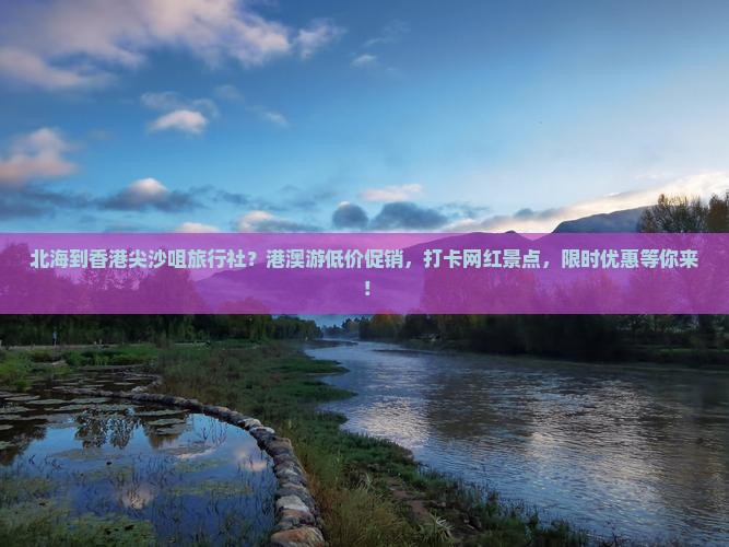 北海到香港尖沙咀旅行社？港澳游低价促销，打卡网红景点，限时优惠等你来！
