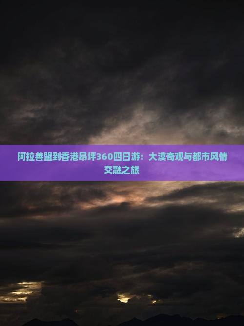 阿拉善盟到香港昂坪360四日游：大漠奇观与都市风情交融之旅