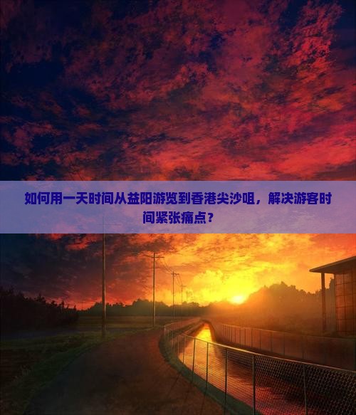 如何用一天时间从益阳游览到香港尖沙咀，解决游客时间紧张痛点？