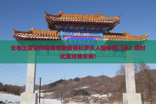 长春出发如何高效获取香港杜莎夫人蜡像馆门票？限时优惠攻略求解！