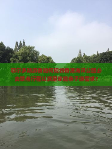 鄂尔多斯游客如何规划香港海洋公园必去景点行程以满足家庭亲子游需求？