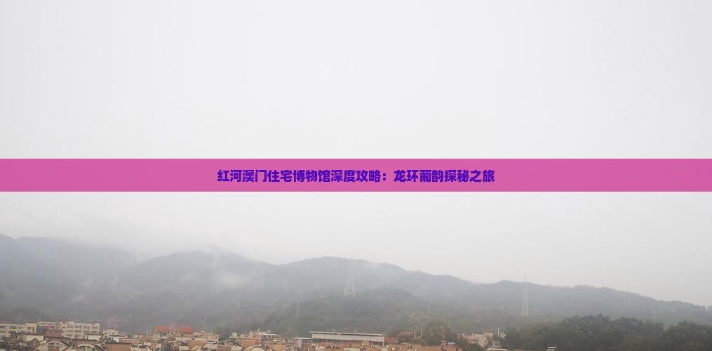 红河澳门住宅博物馆深度攻略：龙环葡韵探秘之旅