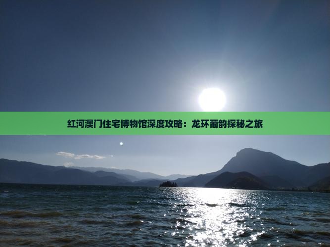 红河澳门住宅博物馆深度攻略：龙环葡韵探秘之旅