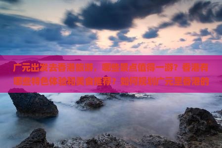 广元出发去香港旅游，哪些景点值得一游？香港有哪些特色体验和美食推荐？如何规划广元至香港的旅行行程？