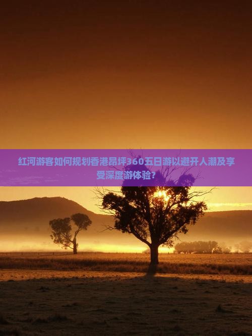 红河游客如何规划香港昂坪360五日游以避开人潮及享受深度游体验？
