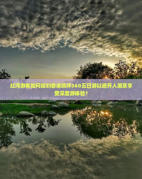 红河游客如何规划香港昂坪360五日游以避开人潮及享受深度游体验？