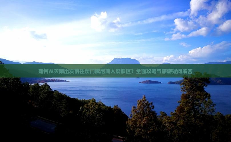 如何从黄南出发前往澳门威尼斯人度假区？全面攻略与旅游疑问解答