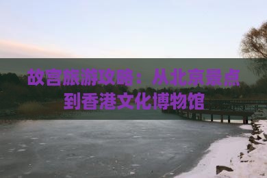 故宫旅游攻略：从北京景点到香港文化博物馆