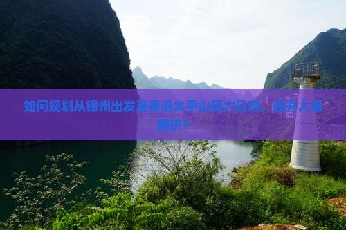 如何规划从锦州出发至香港太平山顶六日游，避开人潮拥挤？
