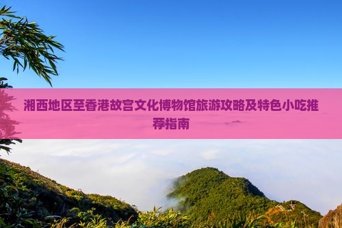 湘西地区至香港故宫文化博物馆旅游攻略及特色小吃推荐指南