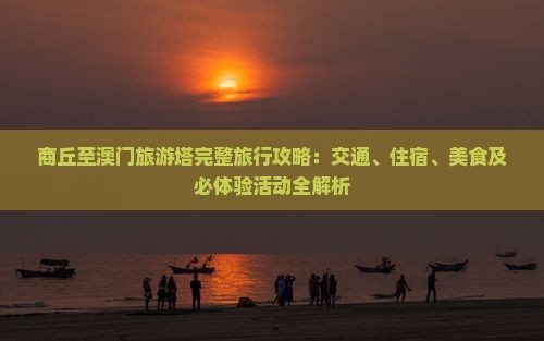 商丘至澳门旅游塔完整旅行攻略：交通、住宿、美食及必体验活动全解析