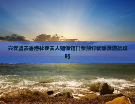 兴安盟去香港杜莎夫人蜡像馆门票预订优惠及游玩攻略