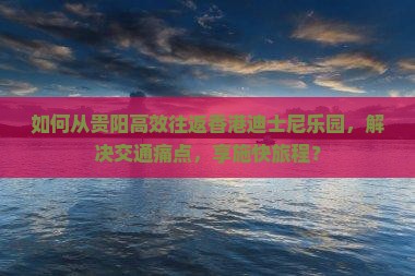 如何从贵阳高效往返香港迪士尼乐园，解决交通痛点，享施快旅程？