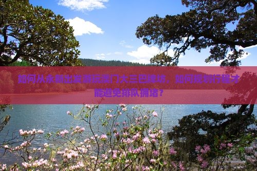 如何从永新出发游玩澳门大三巴牌坊，如何规划行程才能避免排队拥堵？