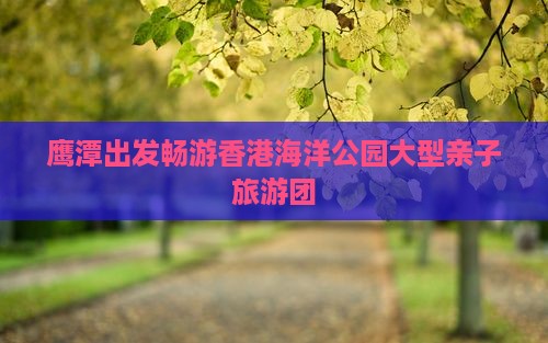 鹰潭出发畅游香港海洋公园大型亲子旅游团