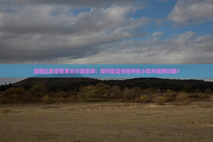 洛阳出发至香港尖沙咀旅游：如何品尝当地特色小吃与推荐攻略？
