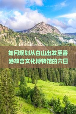 如何规划从白山出发至香港故宫文化博物馆的六日深度游览行程？