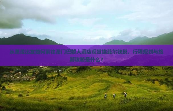 从鹰潭出发如何前往澳门巴黎人酒店观赏埃菲尔铁塔，行程规划与旅游攻略是什么？