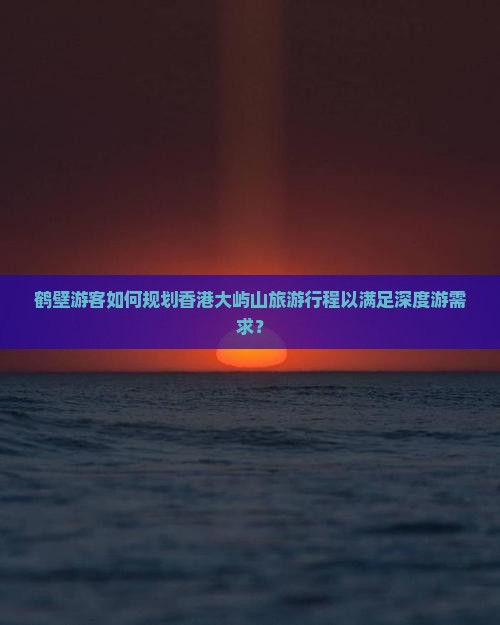 鹤壁游客如何规划香港大屿山旅游行程以满足深度游需求？