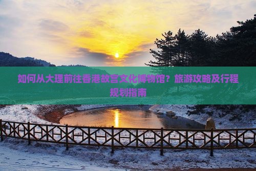 如何从大理前往香港故宫文化博物馆？旅游攻略及行程规划指南